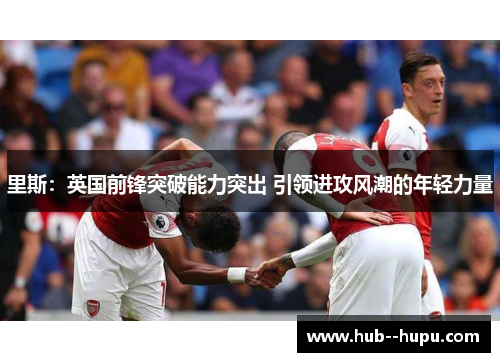 里斯:英国前锋突破能力突出 引领进攻风潮的年轻力量 里斯:英国前锋突破能力突出 引领进攻风潮的年轻力量