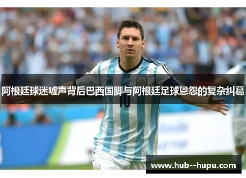 阿根廷球迷嘘声背后巴西国脚与阿根廷足球恩怨的复杂纠葛