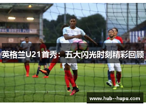 英格兰U21首秀:五大闪光时刻精彩回顾 英格兰U21首秀:五大闪光时刻精彩回顾