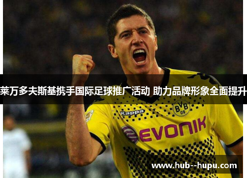 莱万多夫斯基携手国际足球推广活动 助力品牌形象全面提升 莱万多夫斯基携手国际足球推广活动 助力品牌形象全面提升