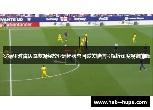罗德里对阵法国表现释放亚洲杯状态回暖关键信号解析深度观察前瞻