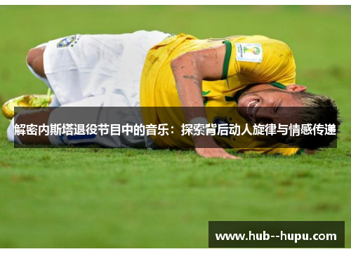 解密内斯塔退役节目中的音乐:探索背后动人旋律与情感传递 解密内斯塔退役节目中的音乐:探索背后动人旋律与情感传递