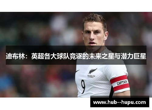迪布林：英超各大球队竞逐的未来之星与潜力巨星
