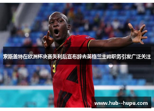索斯盖特在欧洲杯决赛失利后宣布辞去英格兰主帅职务引发广泛关注 索斯盖特在欧洲杯决赛失利后宣布辞去英格兰主帅职务引发广泛关注