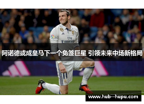 阿诺德或成皇马下一个免签巨星 引领未来中场新格局