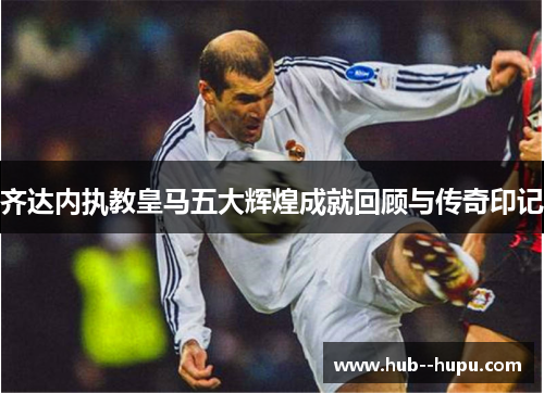 齐达内执教皇马五大辉煌成就回顾与传奇印记
