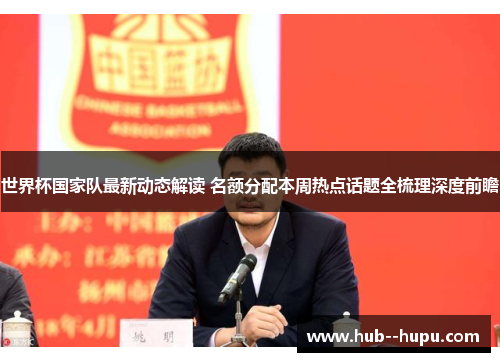 世界杯国家队最新动态解读 名额分配本周热点话题全梳理深度前瞻