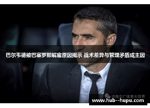 巴尔韦德被巴塞罗那解雇原因揭示 战术差异与管理矛盾成主因 巴尔韦德被巴塞罗那解雇原因揭示 战术差异与管理矛盾成主因