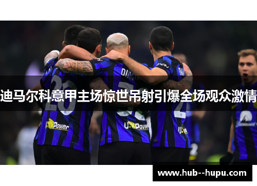 迪马尔科意甲主场惊世吊射引爆全场观众激情